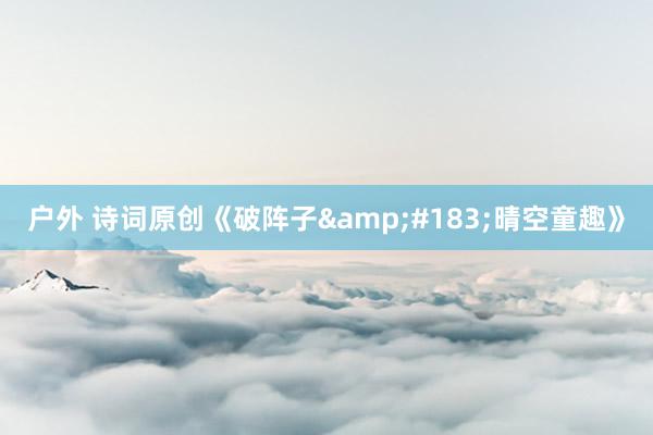 户外 诗词原创《破阵子&#183;晴空童趣》