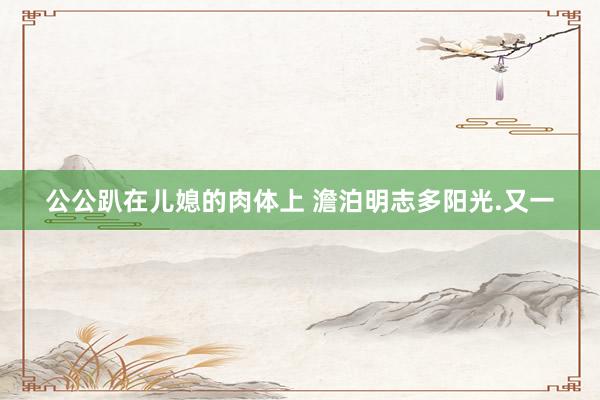 公公趴在儿媳的肉体上 澹泊明志多阳光.又一