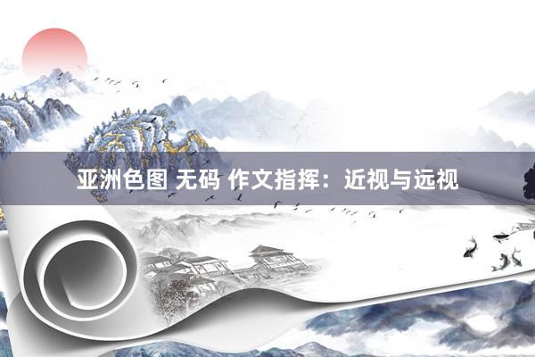 亚洲色图 无码 作文指挥：近视与远视