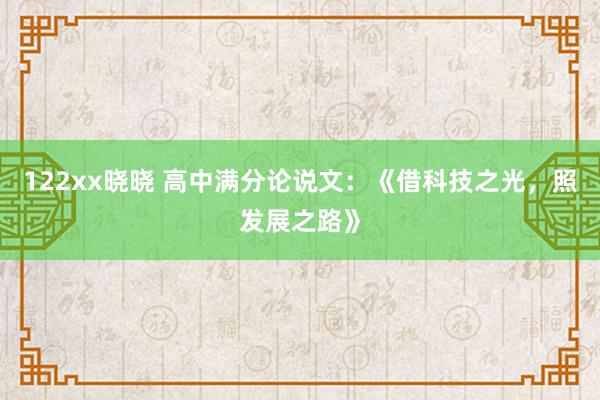 122xx晓晓 高中满分论说文：《借科技之光，照发展之路》