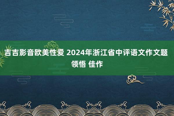 吉吉影音欧美性爱 2024年浙江省中评语文作文题 领悟 佳作