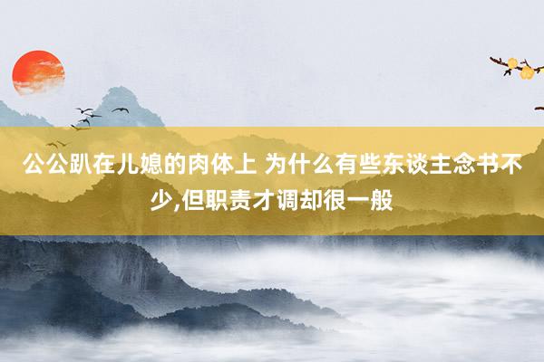 公公趴在儿媳的肉体上 为什么有些东谈主念书不少，但职责才调却很一般