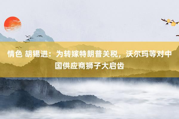 情色 胡锡进：为转嫁特朗普关税，沃尔玛等对中国供应商狮子大启齿