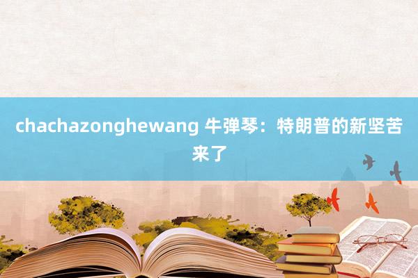 chachazonghewang 牛弹琴：特朗普的新坚苦来了