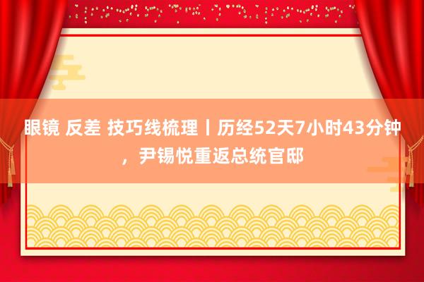 眼镜 反差 技巧线梳理丨历经52天7小时43分钟，尹锡悦重返总统官邸