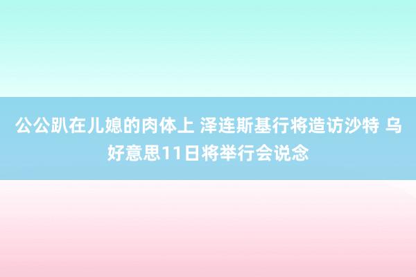 公公趴在儿媳的肉体上 泽连斯基行将造访沙特 乌好意思11日将举行会说念