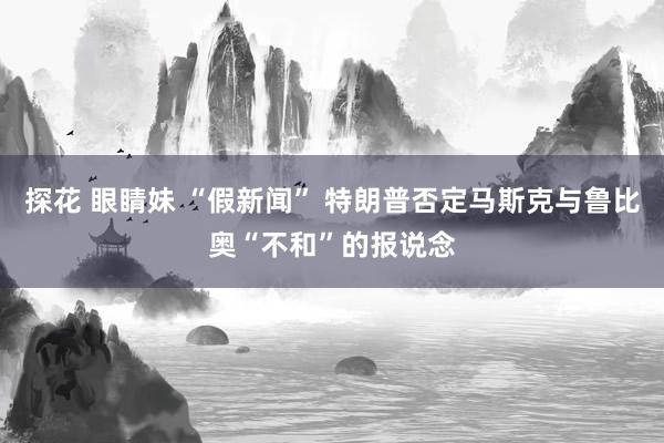 探花 眼睛妹 “假新闻” 特朗普否定马斯克与鲁比奥“不和”的报说念
