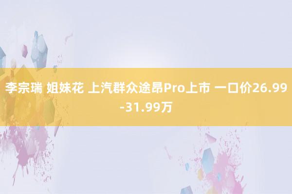 李宗瑞 姐妹花 上汽群众途昂Pro上市 一口价26.99-31.99万
