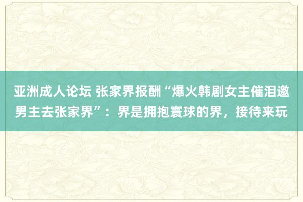 亚洲成人论坛 张家界报酬“爆火韩剧女主催泪邀男主去张家界”：界是拥抱寰球的界，接待来玩